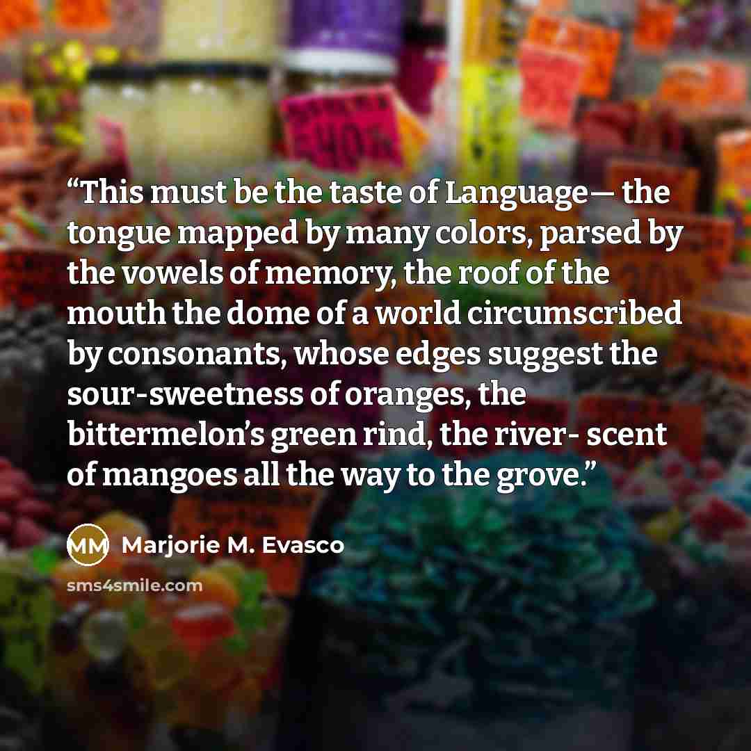 “This must be the taste of Language— the tongue mapped by many colors, parsed by the vowels of memory, the roof of the mouth the dome of a world circumscribed by consonants, whose edges suggest the sour-sweetness of oranges, the bittermelon’s green rind, the river- scent of mangoes all the way to…” quote by Marjorie M. Evasco
