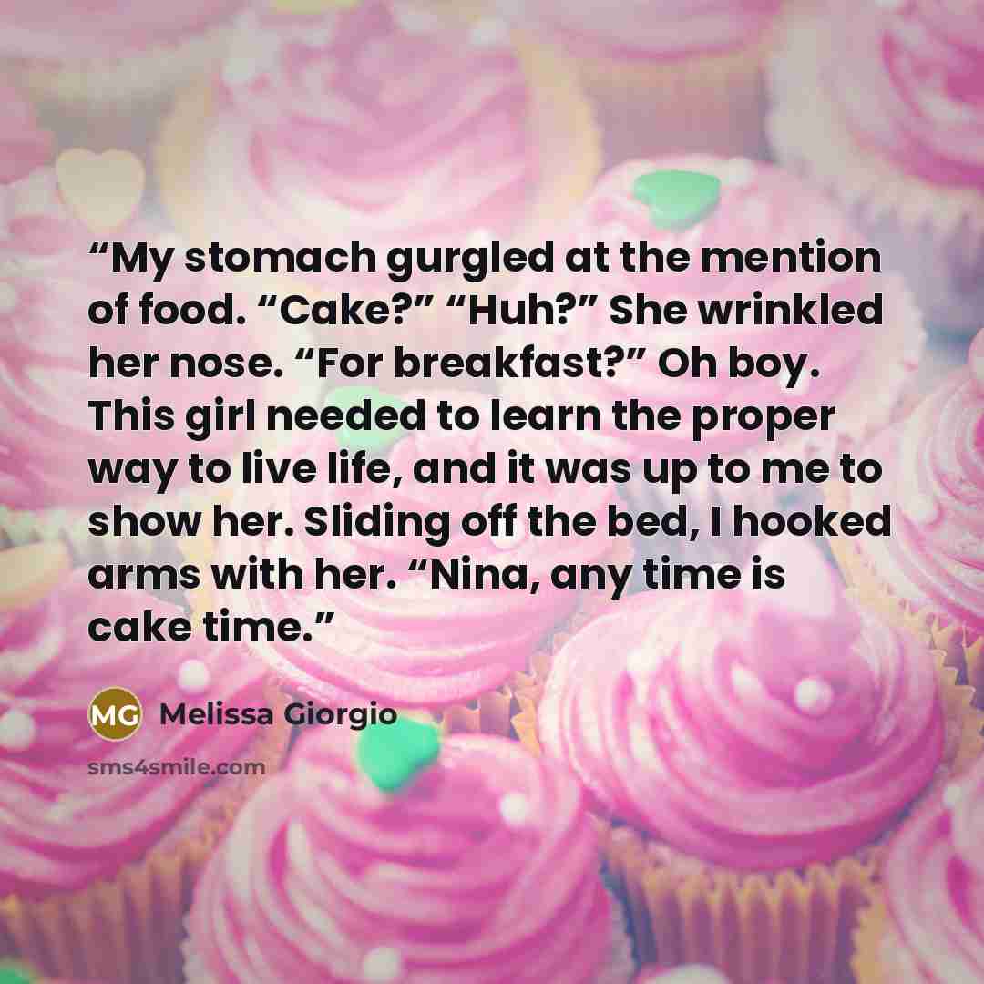 “My stomach gurgled at the mention of food. “Cake?” “Huh?” She wrinkled her nose. “For breakfast?” Oh boy. This girl needed to learn the proper way to live life, and it was up to me to show her. Sliding off the bed, I hooked arms with her. “Nina, any time is cake time.” quote by Melissa Giorgio