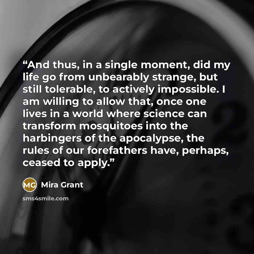 “And thus, in a single moment, did my life go from unbearably strange, but still tolerable, to actively impossible. I am willing to allow that, once one lives in a world where science can transform mosquitoes into the harbingers of the apocalypse, the rules of our forefathers have, perhaps, ceased…” quote by Mira Grant