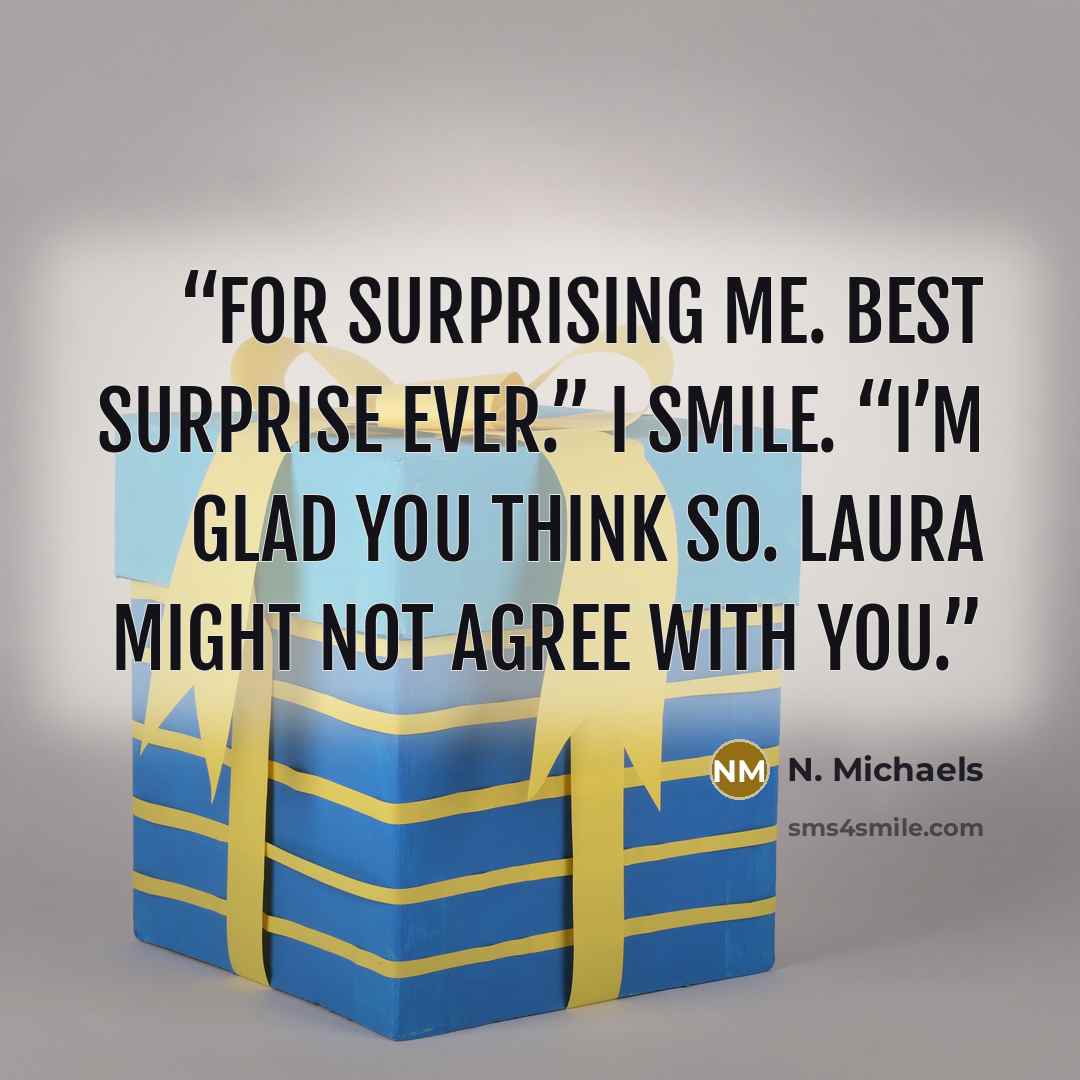 “For surprising me. Best surprise ever.” I smile. “I’m glad you think so. Laura might not agree with you.” quote by N. Michaels
