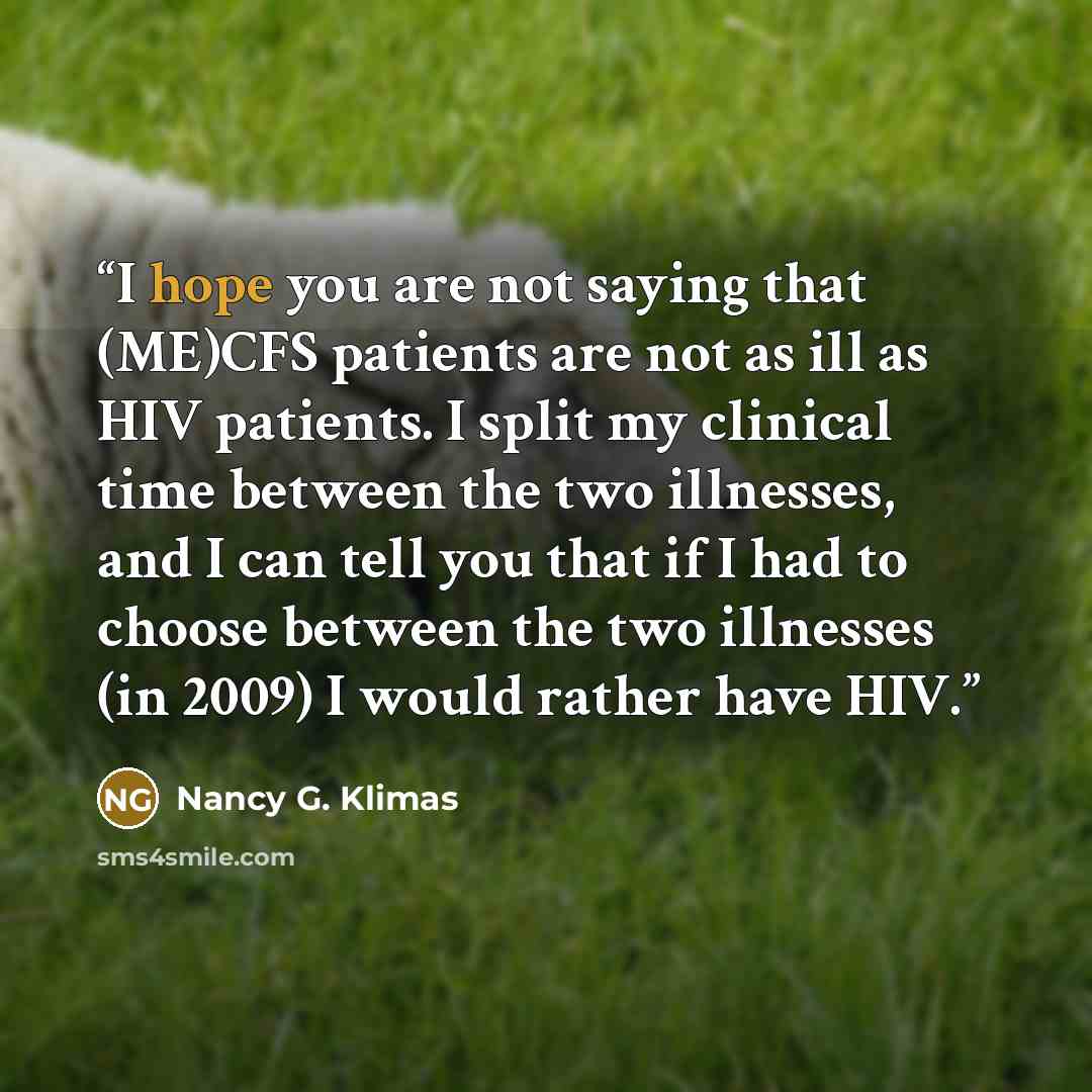“I hope you are not saying that (ME)CFS patients are not as ill as HIV patients. I split my clinical time between the two illnesses, and I can tell you that if I had to choose between the two illnesses (in 2009) I would rather have HIV.” quote by Nancy G. Klimas