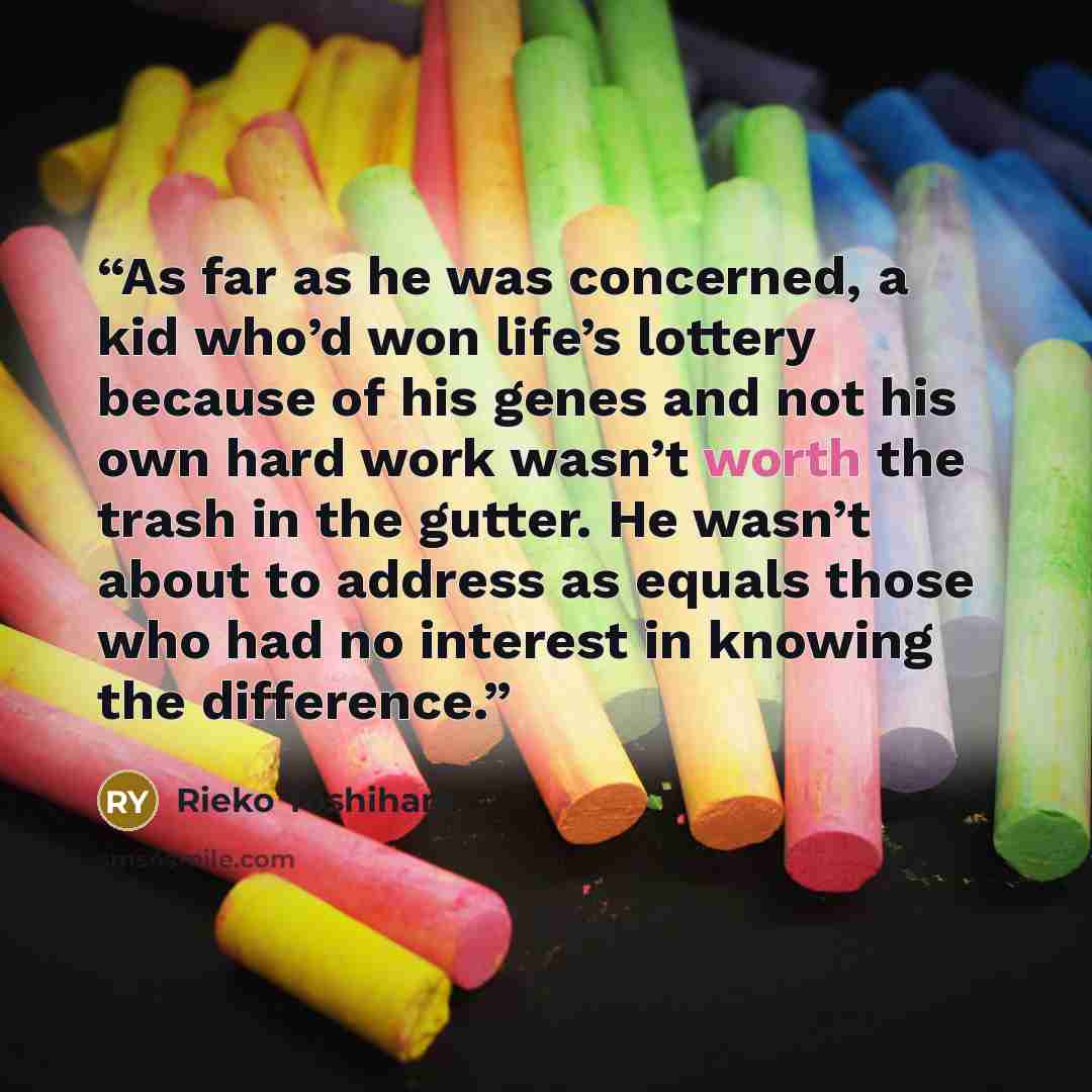 “As far as he was concerned, a kid who’d won life’s lottery because of his genes and not his own hard work wasn’t worth the trash in the gutter. He wasn’t about to address as equals those who had no interest in knowing the difference.” quote by Rieko Yoshihara