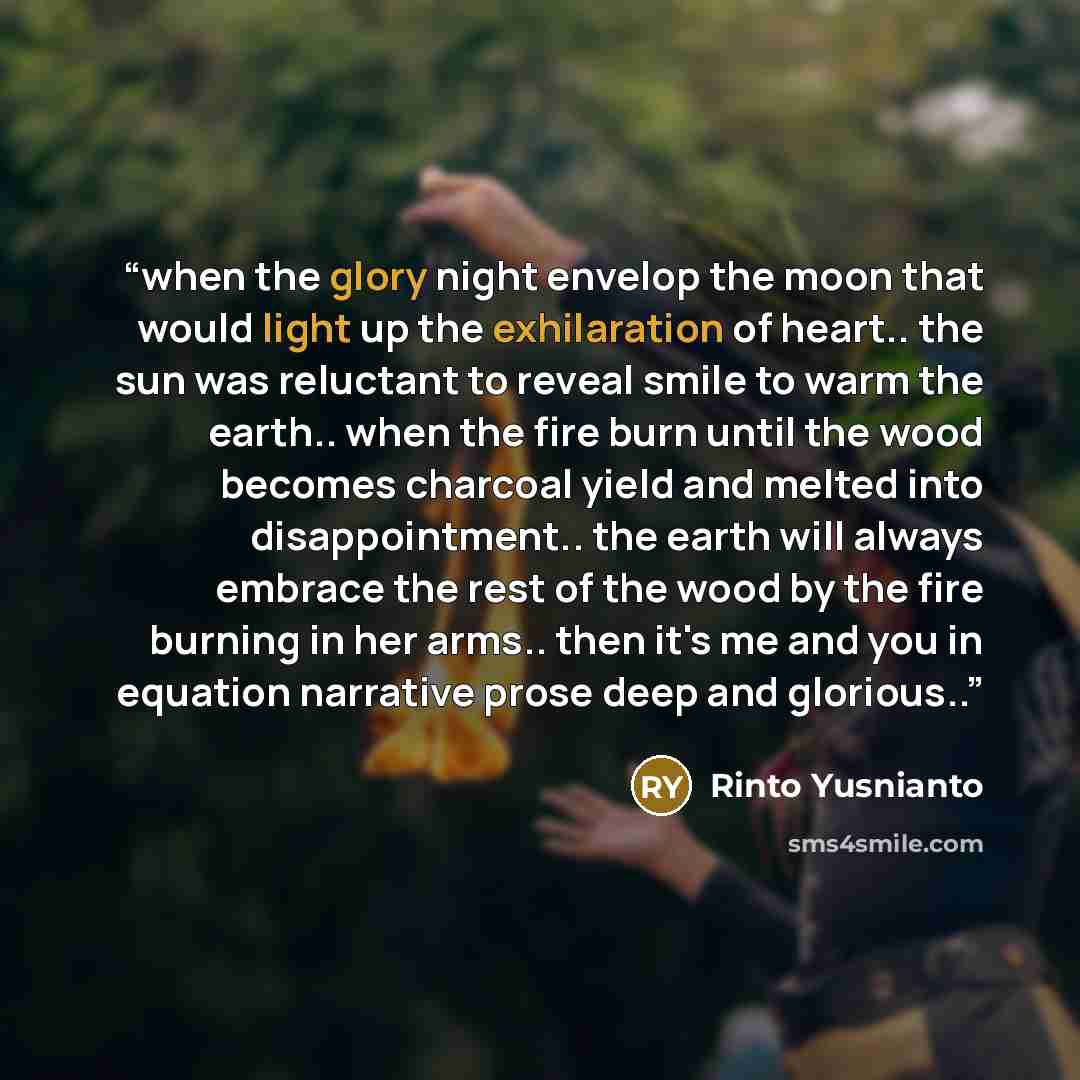 “when the glory night envelop the moon that would light up the exhilaration of heart.. the sun was reluctant to reveal smile to warm the earth.. when the fire burn until the wood becomes charcoal yield and melted into disappointment.. the earth will always embrace the rest of the wood by the fire…” quote by Rinto Yusnianto