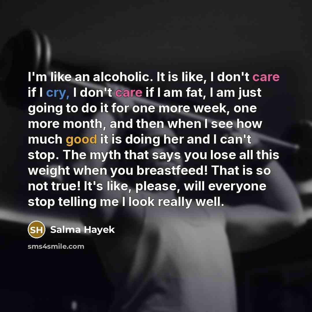 “I'm like an alcoholic. It is like, I don't care if I cry, I don't care if I am fat, I am just going to do it for one more week, one more month, and then when I see how much good it is doing her and I can't stop. The myth that says you lose all this weight when you breastfeed! That is so not true!…” quote by Salma Hayek