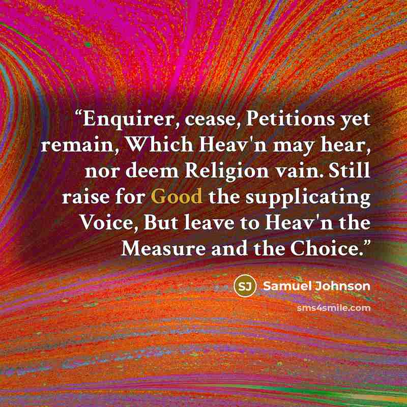 “Enquirer, cease, Petitions yet remain, Which Heav'n may hear, nor deem Religion vain. Still raise for Good the supplicating Voice, But leave to Heav'n the Measure and the Choice.” quote by Samuel Johnson