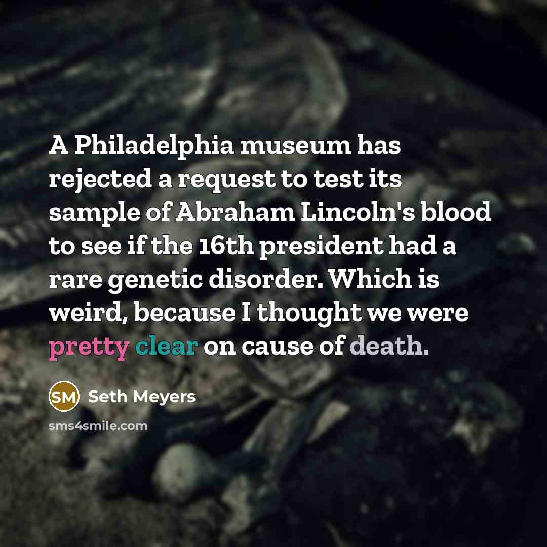 “A Philadelphia museum has rejected a request to test its sample of Abraham Lincoln's blood to see if the 16th president had a rare genetic disorder. Which is weird, because I thought we were pretty clear on cause of death.” quote by Seth Meyers