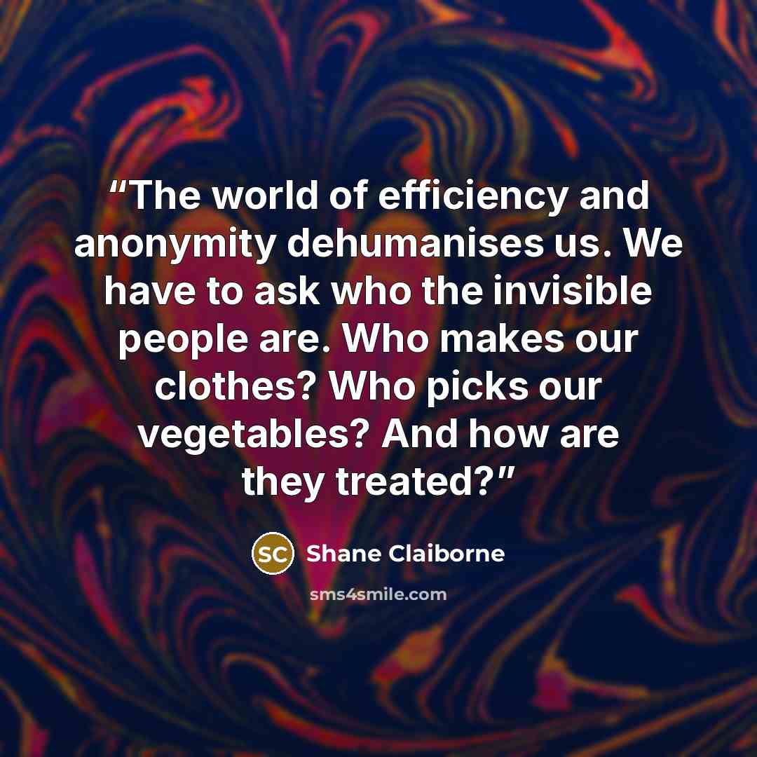 “The world of efficiency and anonymity dehumanises us. We have to ask who the invisible people are. Who makes our clothes? Who picks our vegetables? And how are they treated?” quote by Shane Claiborne