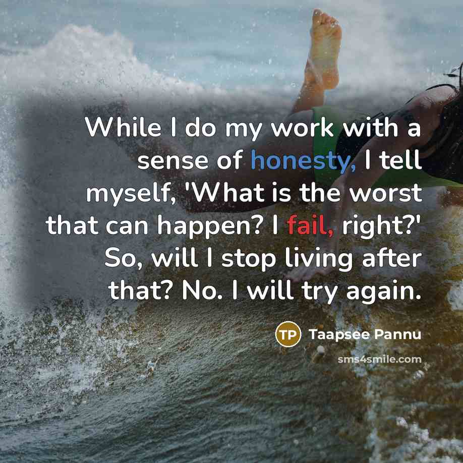 “While I do my work with a sense of honesty, I tell myself, 'What is the worst that can happen? I fail, right?' So, will I stop living after that? No. I will try again.” quote by Taapsee Pannu