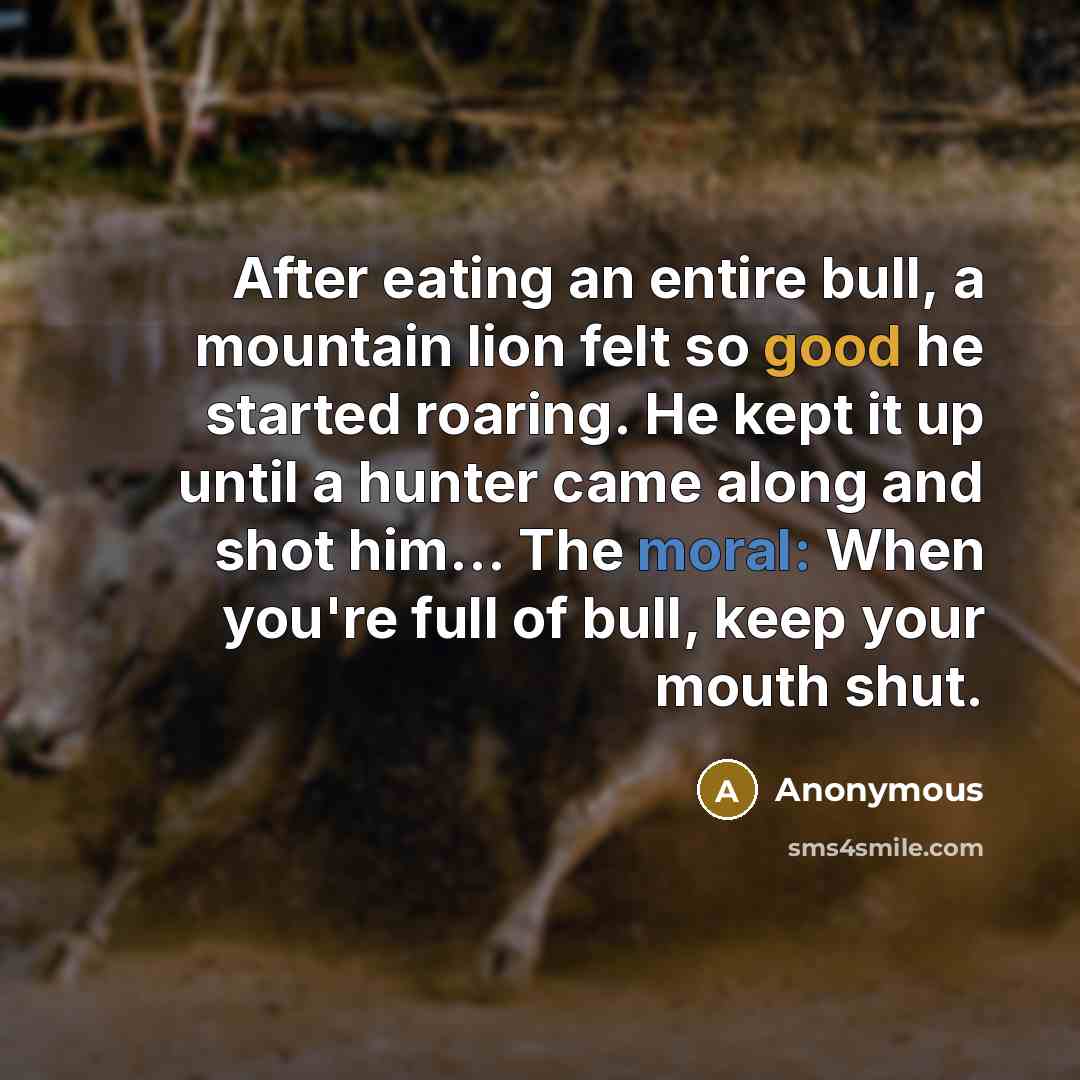 “After eating an entire bull, a mountain lion felt so good he started roaring. He kept it up until a hunter came along and shot him... The moral: When you're full of bull, keep your mouth shut.” quote by Anonymous