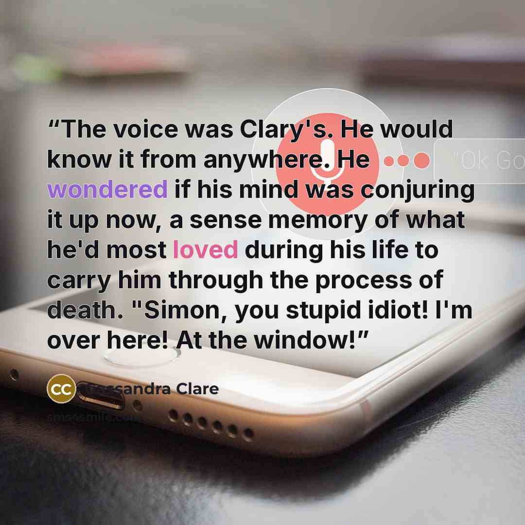 “The voice was Clary's. He would know it from anywhere. He wondered if his mind was conjuring it up now, a sense memory of what he'd most loved during his life to carry him through the process of death. "Simon, you stupid idiot! I'm over here! At the window!” quote by Cassandra Clare