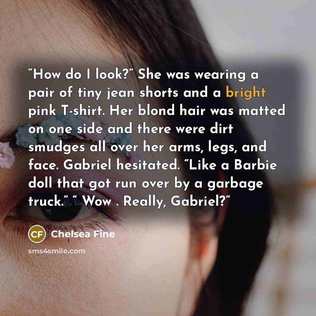 “How do I look?” She was wearing a pair of tiny jean shorts and a bright pink T-shirt. Her blond hair was matted on one side and there were dirt smudges all over her arms, legs, and face. Gabriel hesitated. “Like a Barbie doll that got run over by a garbage truck.” “ Wow . Really, Gabriel?” quote by Chelsea Fine