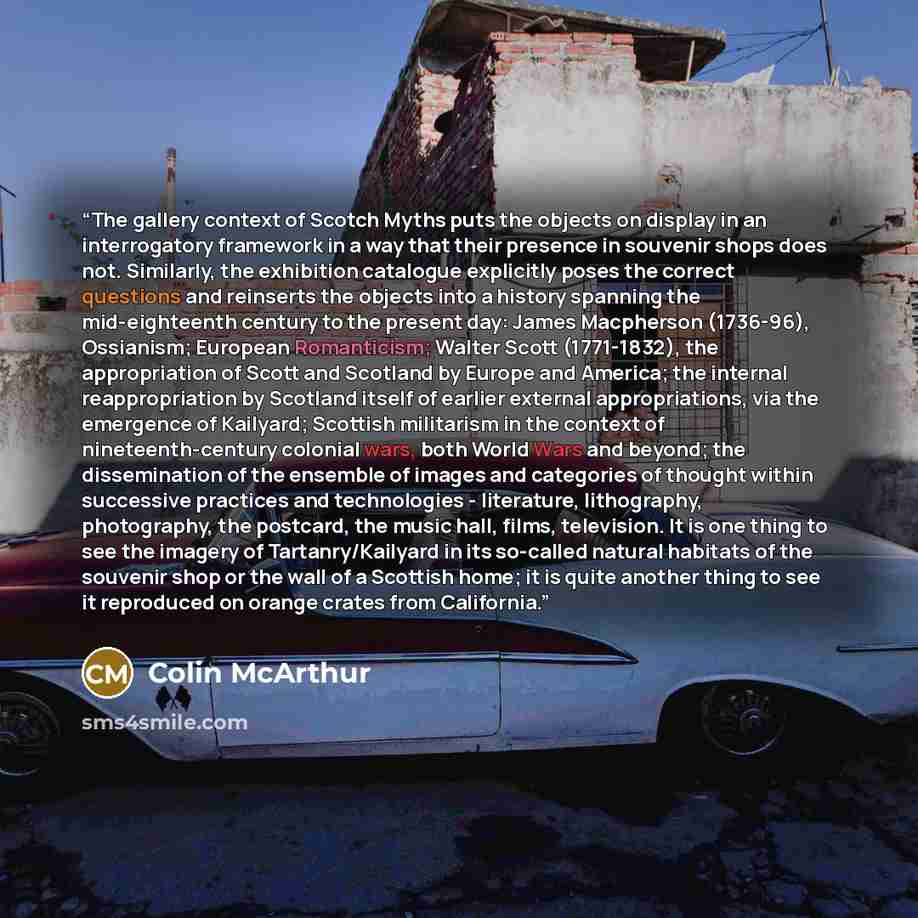 “The gallery context of Scotch Myths puts the objects on display in an interrogatory framework in a way that their presence in souvenir shops does not. Similarly, the exhibition catalogue explicitly poses the correct questions and reinserts the objects into a history spanning the mid-eighteenth…” quote by Colin McArthur