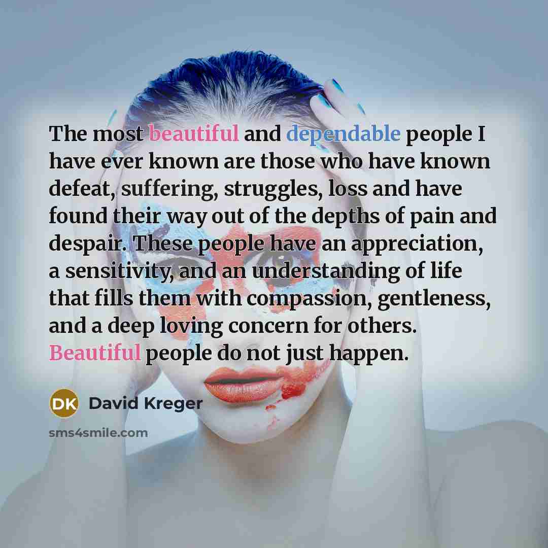 “The most beautiful and dependable people I have ever known are those who have known defeat, suffering, struggles, loss and have found their way out of the depths of pain and despair. These people have an appreciation, a sensitivity, and an understanding of life that fills them with compassion…” quote by David Kreger