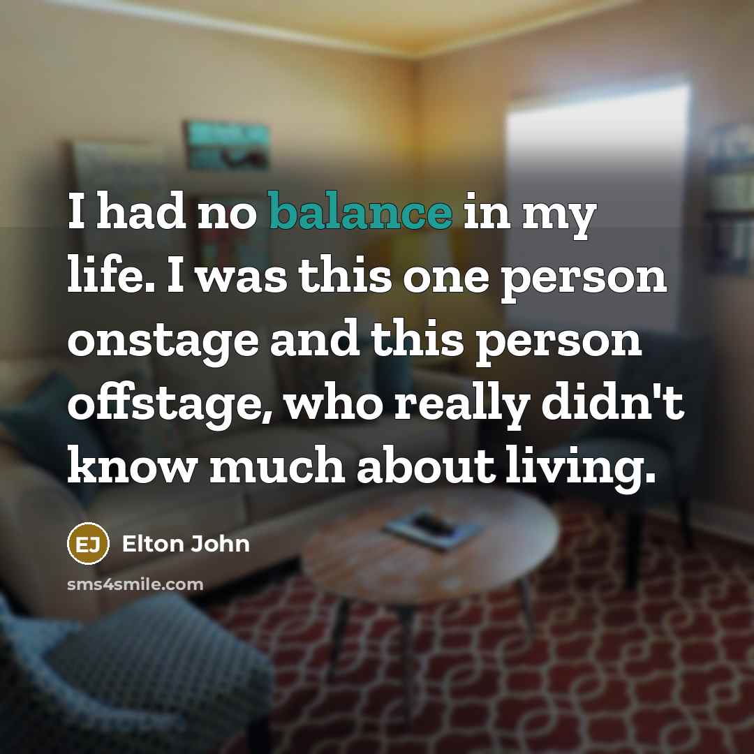 “I had no balance in my life. I was this…” quote by Elton John