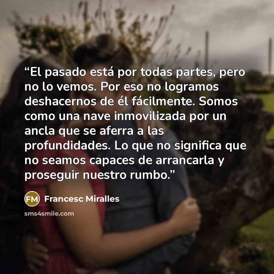 “El pasado está por todas partes, pero no lo vemos. Por eso no logramos deshacernos de él fácilmente. Somos como una nave inmovilizada por un ancla que se aferra a las profundidades. Lo que no significa que no seamos capaces de arrancarla y proseguir nuestro rumbo.” quote by Francesc Miralles