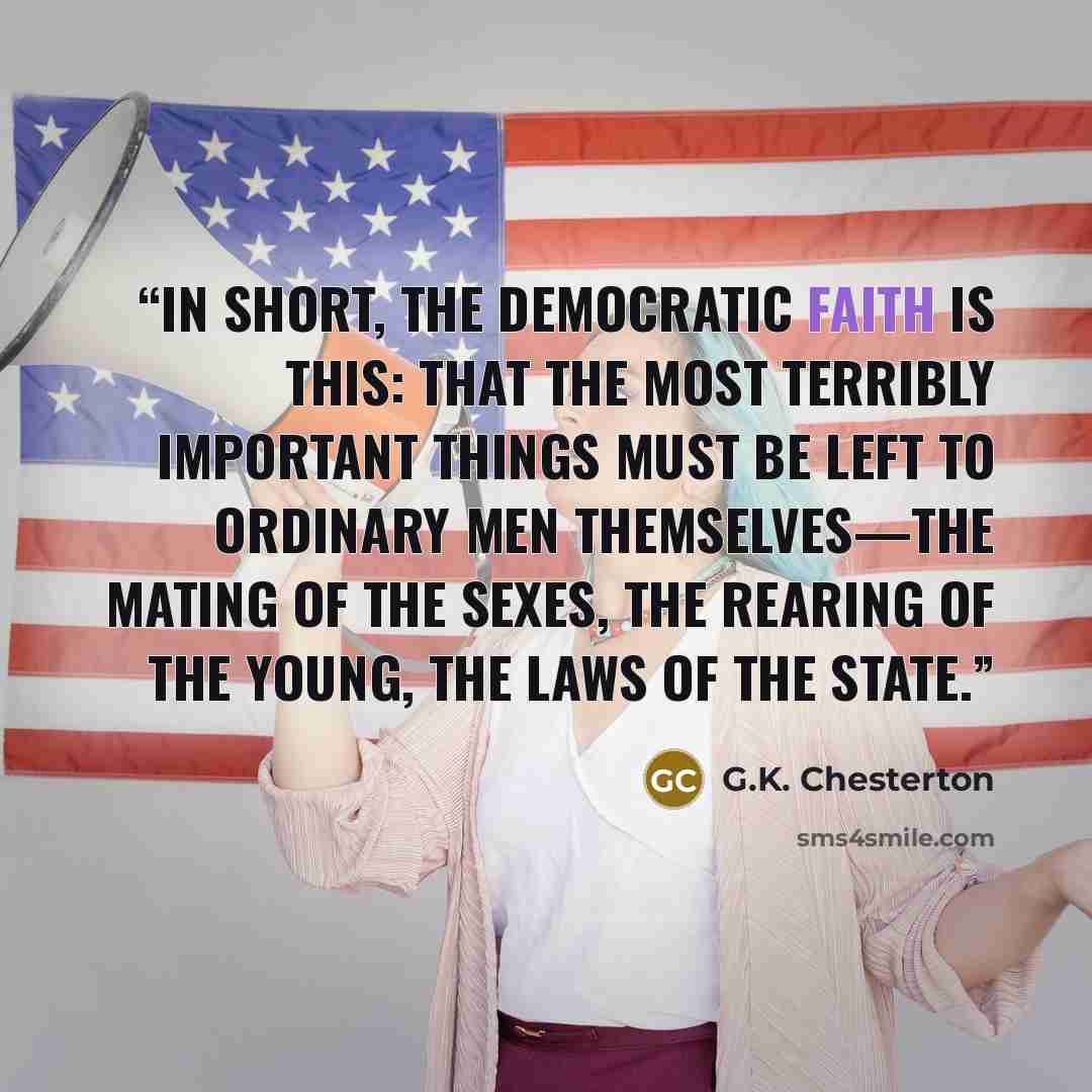 “In short, the democratic faith is this: that the most terribly important things must be left to ordinary men themselves—the mating of the sexes, the rearing of the young, the laws of the state.” quote by G.K. Chesterton
