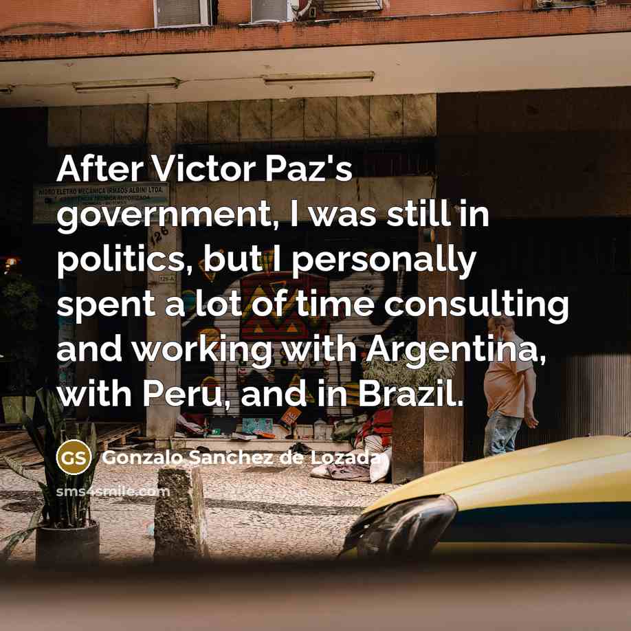 “After Victor Paz's government, I was still in politics, but I personally spent a lot of time consulting and working with Argentina, with Peru, and in Brazil.” quote by Gonzalo Sanchez de Lozada