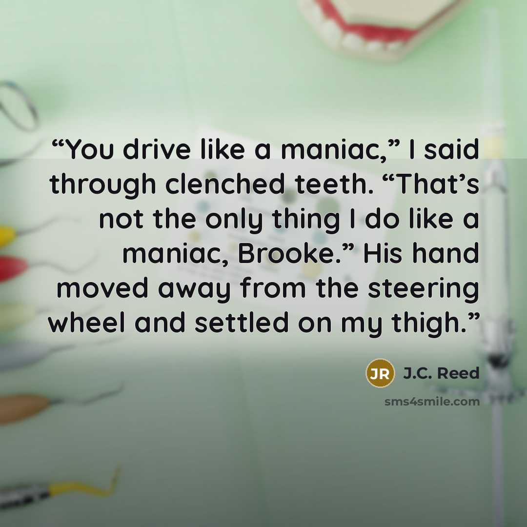 “You drive like a maniac,” I said through clenched teeth. “That’s not the only thing I do like a maniac, Brooke.” His hand moved away from the steering wheel and settled on my thigh.” quote by J.C. Reed