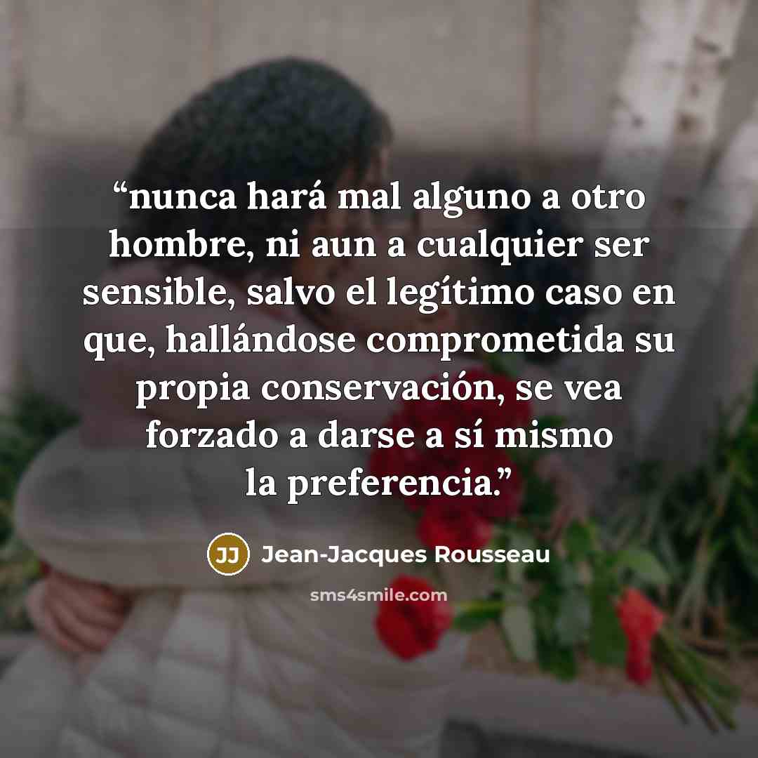 “nunca hará mal alguno a otro hombre, ni aun a cualquier ser sensible, salvo el legítimo caso en que, hallándose comprometida su propia conservación, se vea forzado a darse a sí mismo la preferencia.” quote by Jean-Jacques Rousseau