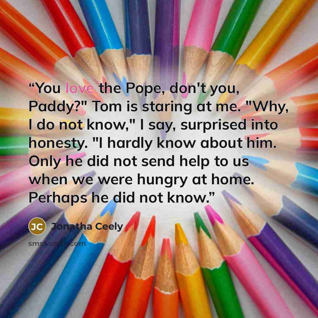 “You love the Pope, don't you, Paddy?" Tom is staring at me. "Why, I do not know," I say, surprised into honesty. "I hardly know about him. Only he did not send help to us when we were hungry at home. Perhaps he did not know.” quote by Jonatha Ceely