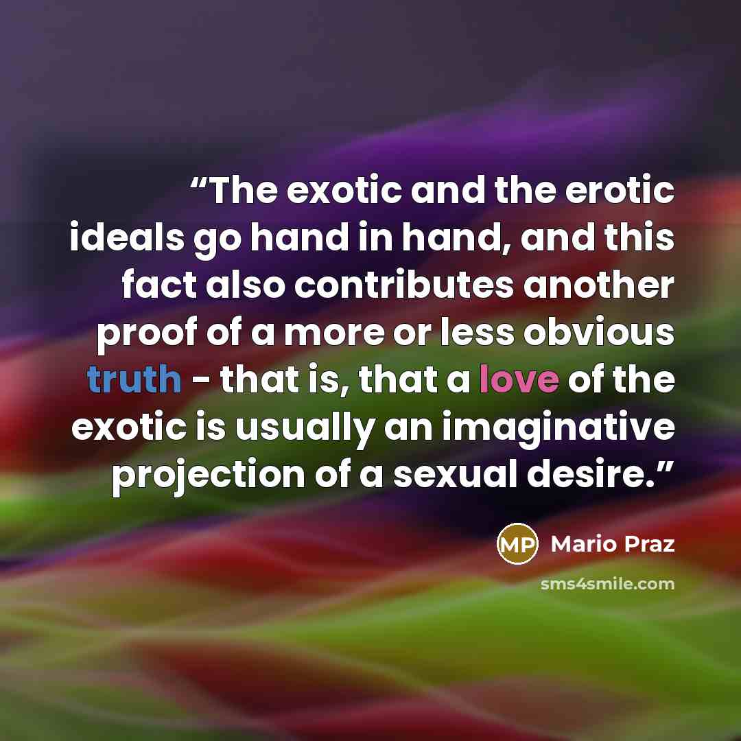 “The exotic and the erotic ideals go hand in hand, and this fact also contributes another proof of a more or less obvious truth - that is, that a love of the exotic is usually an imaginative projection of a sexual desire.” quote by Mario Praz