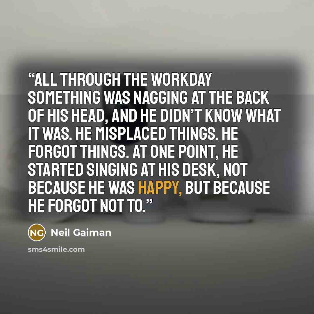 “All through the workday something was nagging at the back of his head, and he didn’t know what it was. He misplaced things. He forgot things. At one point, he started singing at his desk, not because he was happy, but because he forgot not to.” quote by Neil Gaiman