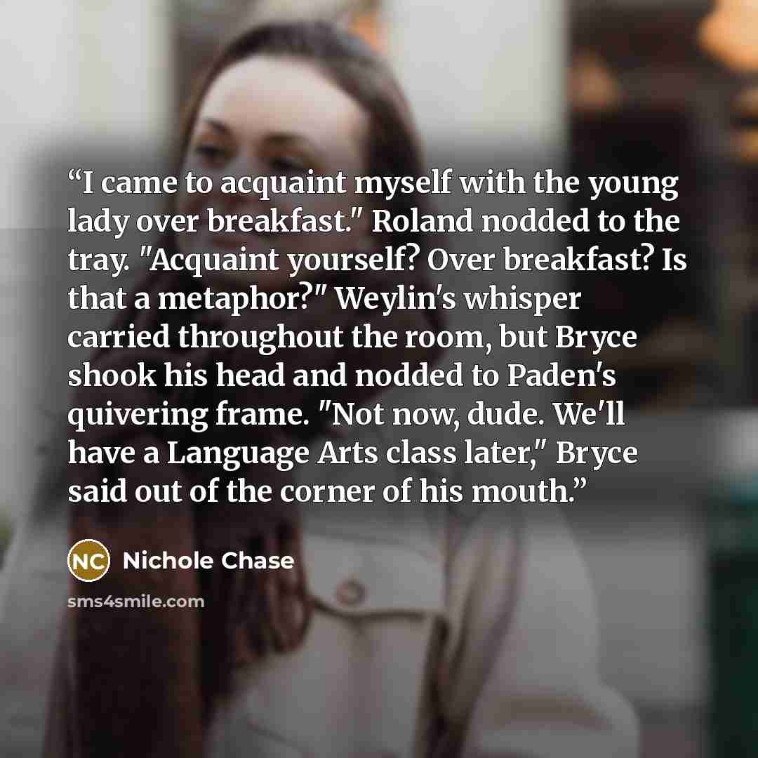 “I came to acquaint myself with the young lady over breakfast." Roland nodded to the tray. "Acquaint yourself? Over breakfast? Is that a metaphor?" Weylin's whisper carried throughout the room, but Bryce shook his head and nodded to Paden's quivering frame. "Not now, dude. We'll have a Language…” quote by Nichole Chase