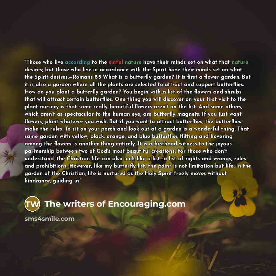 “Those who live according to the sinful nature have their minds set on what that nature desires; but those who live in accordance with the Spirit have their minds set on what the Spirit desires.—Romans 8:5 What is a butterfly garden? It is first a flower garden. But it is also a garden where all…” quote by The writers of Encouraging.com