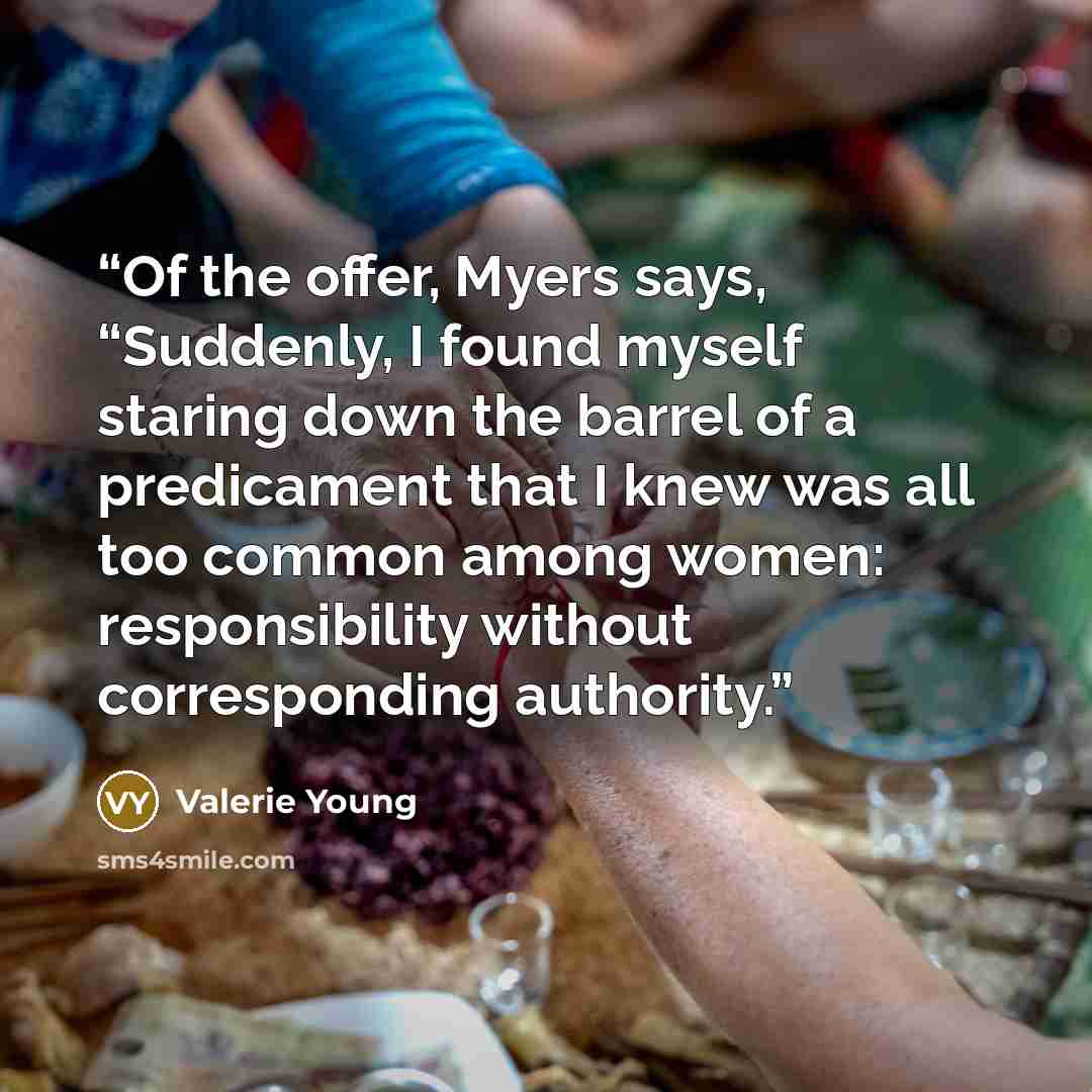 “Of the offer, Myers says, “Suddenly, I found myself staring down the barrel of a predicament that I knew was all too common among women: responsibility without corresponding authority.” quote by Valerie Young