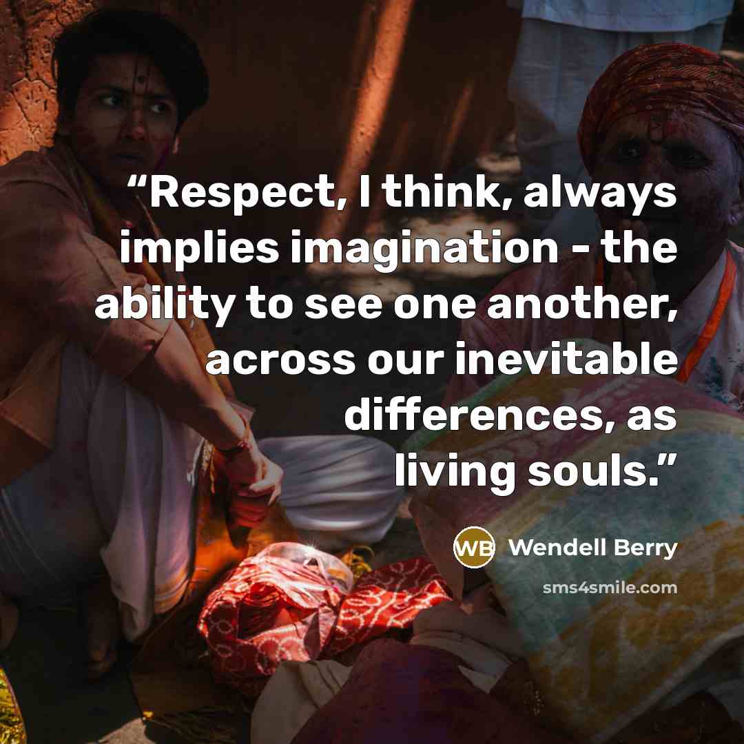 “Respect, I think, always implies imagination - the ability to see one another, across our inevitable differences, as living souls.” quote by Wendell Berry