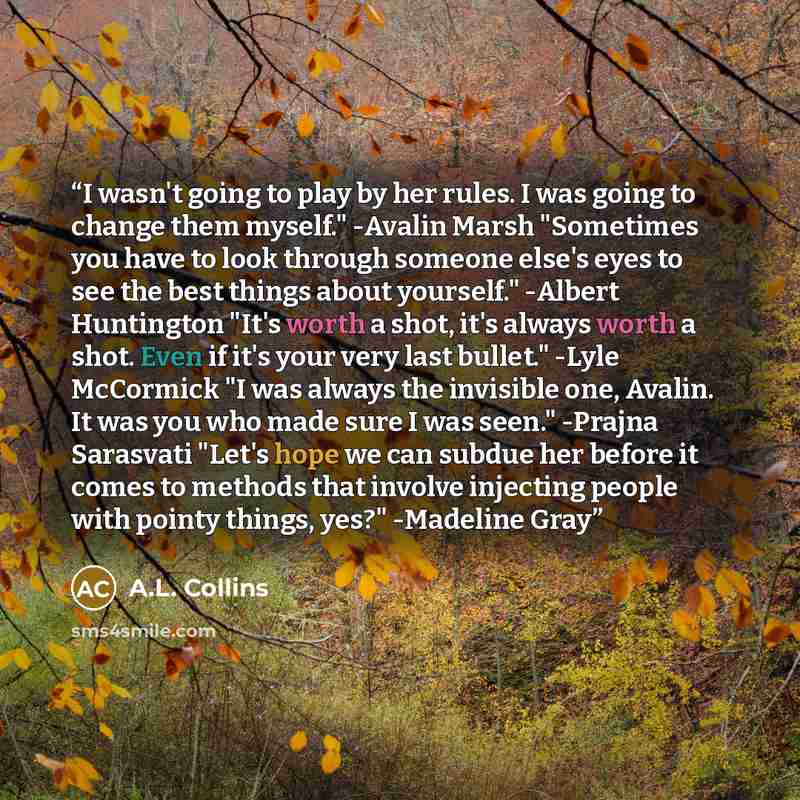 “I wasn't going to play by her rules. I was going to change them myself." -Avalin Marsh "Sometimes you have to look through someone else's eyes to see the best things about yourself." -Albert Huntington "It's worth a shot, it's always worth a shot. Even if it's your very last bullet." -Lyle…” quote by A.L. Collins