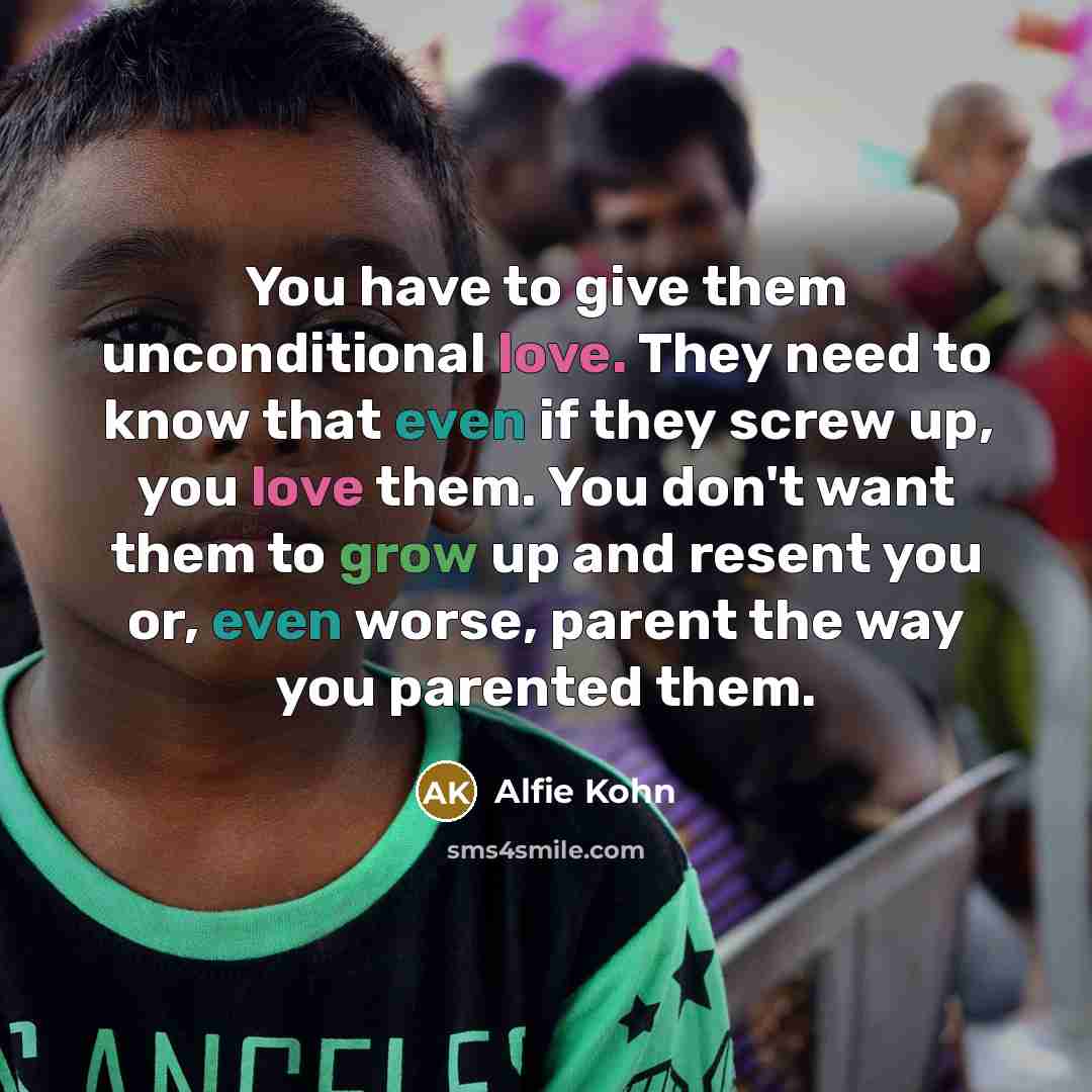 “You have to give them unconditional love. They need to know that even if they screw up, you love them. You don't want them to grow up and resent you or, even worse, parent the way you parented them.” quote by Alfie Kohn