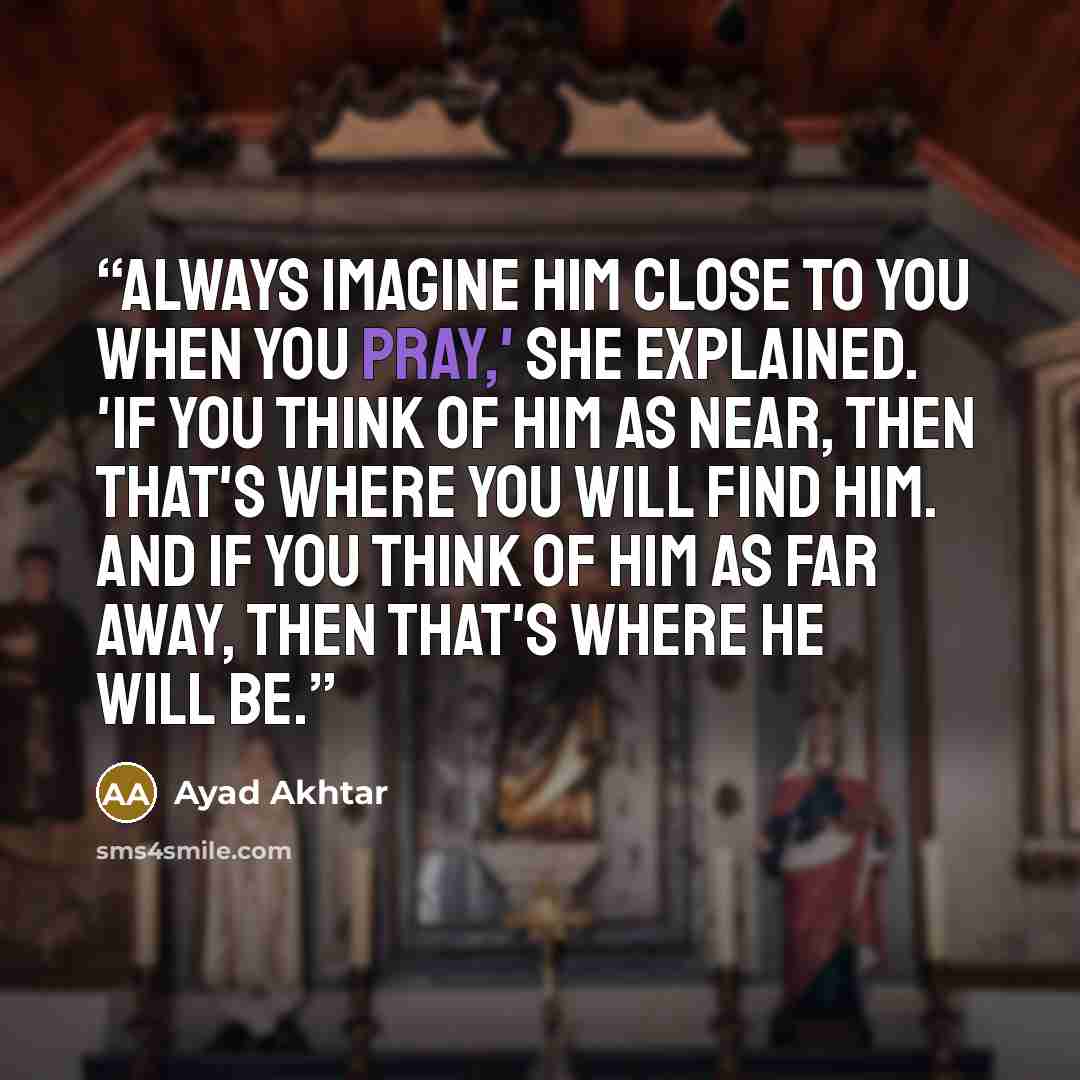 “Always imagine him close to you when you pray,' she explained. 'If you think of Him as near, then that's where you will find Him. And if you think of Him as far away, then that's where He will be.” quote by Ayad Akhtar