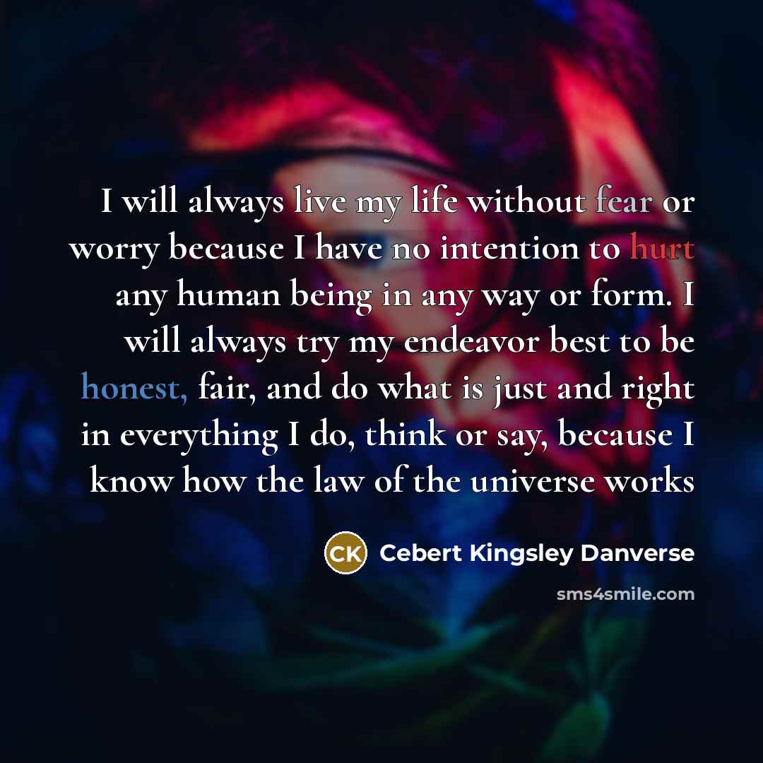 “I will always live my life without fear or worry because I have no intention to hurt any human being in any way or form. I will always try my endeavor best to be honest, fair, and do what is just and right in everything I do, think or say, because I know how the law of the universe works” quote by Cebert Kingsley Danverse