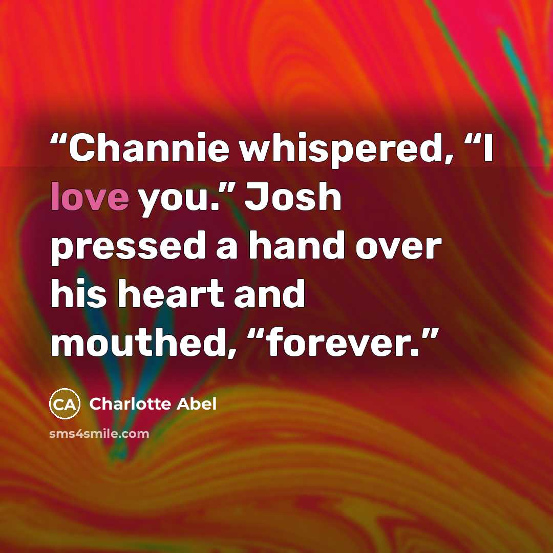 “Channie whispered, “I love you.” Josh pressed a hand over his heart and mouthed, “forever.” quote by Charlotte Abel