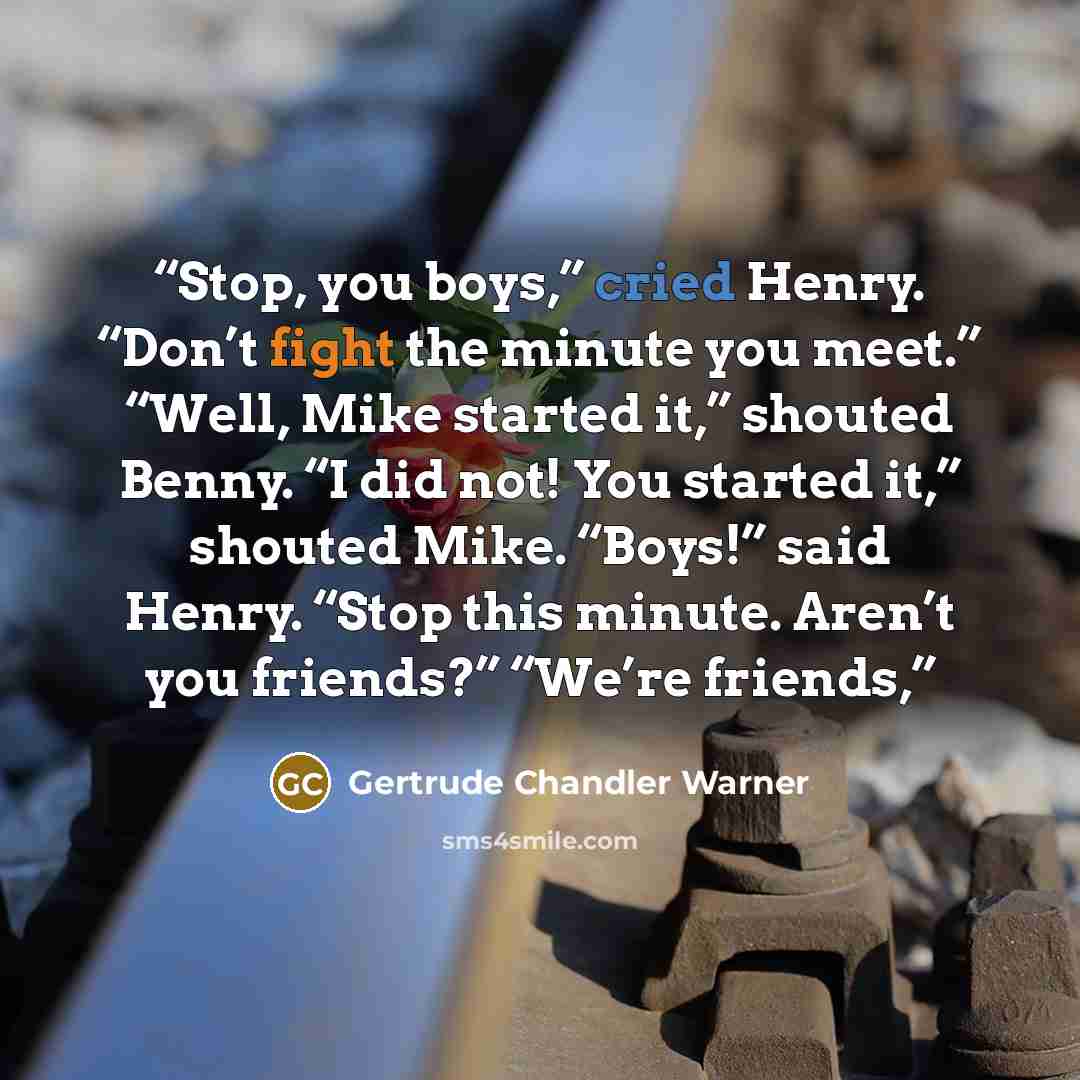 “Stop, you boys,” cried Henry. “Don’t fight the minute you meet.” “Well, Mike started it,” shouted Benny. “I did not! You started it,” shouted Mike. “Boys!” said Henry. “Stop this minute. Aren’t you friends?” “We’re friends,” quote by Gertrude Chandler Warner