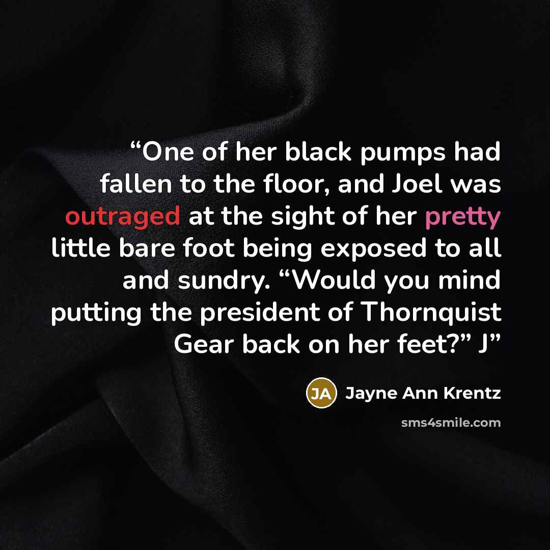 “One of her black pumps had fallen to the floor, and Joel was outraged at the sight of her pretty little bare foot being exposed to all and sundry. “Would you mind putting the president of Thornquist Gear back on her feet?” J” quote by Jayne Ann Krentz