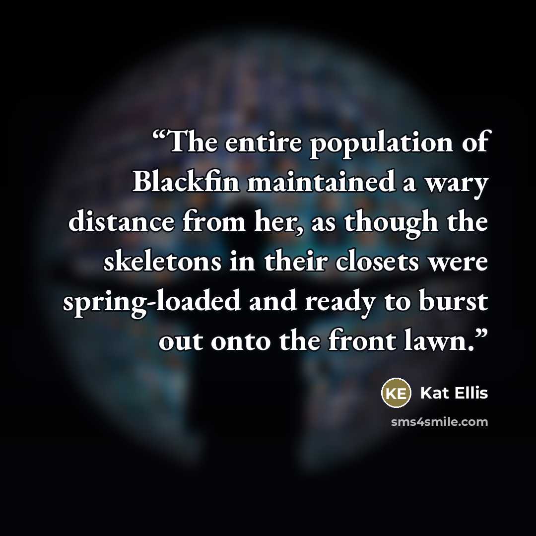 “The entire population of Blackfin maintained a wary distance from her, as though the skeletons in their closets were spring-loaded and ready to burst out onto the front lawn.” quote by Kat Ellis