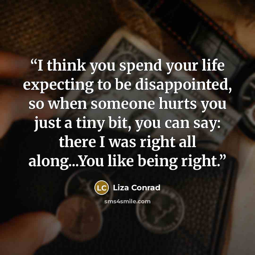 “I think you spend your life expecting to be disappointed, so when someone hurts you just a tiny bit, you can say: there I was right all along...You like being right.” quote by Liza Conrad