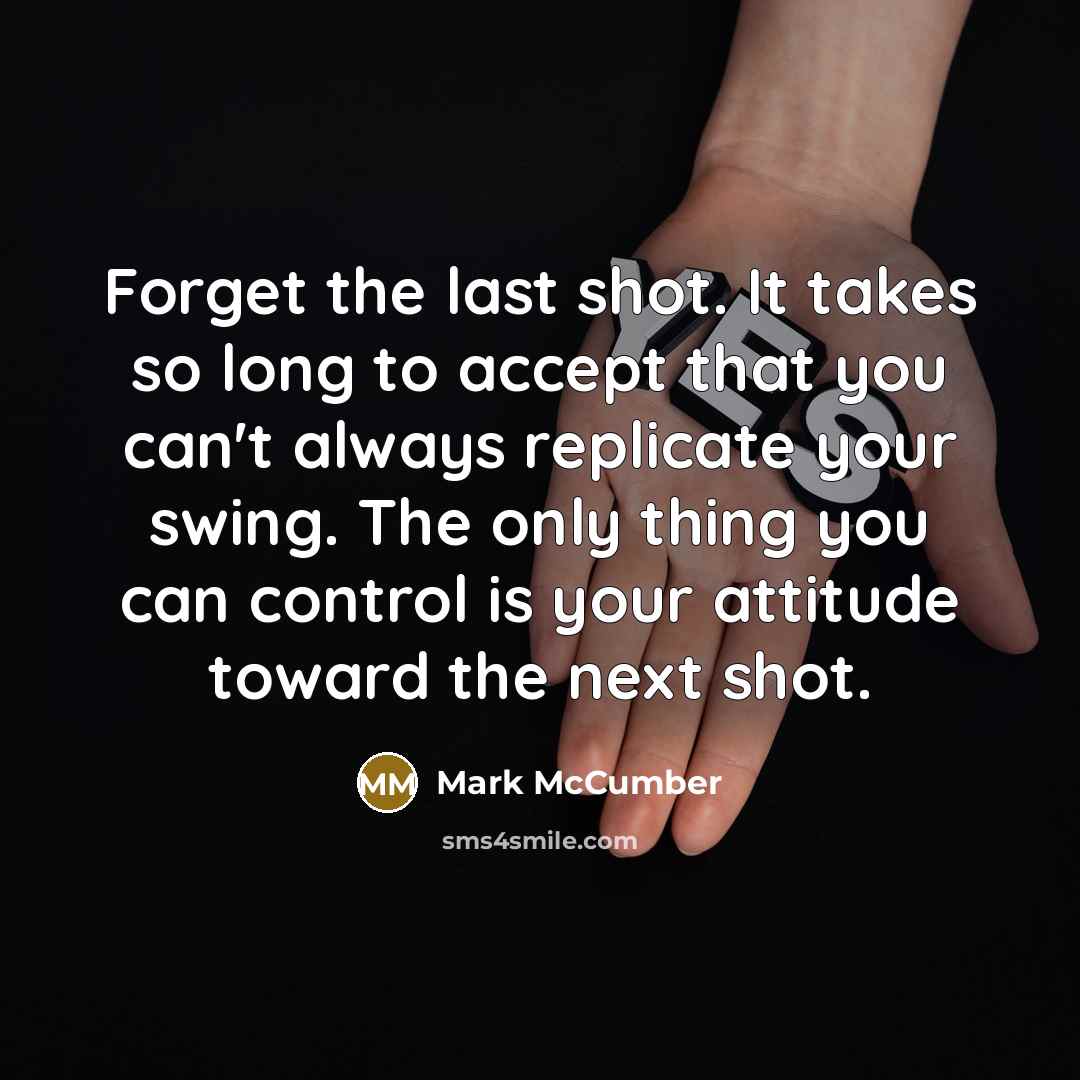 “Forget the last shot. It takes so long to accept that you can't always replicate your swing. The only thing you can control is your attitude toward the next shot.” quote by Mark McCumber