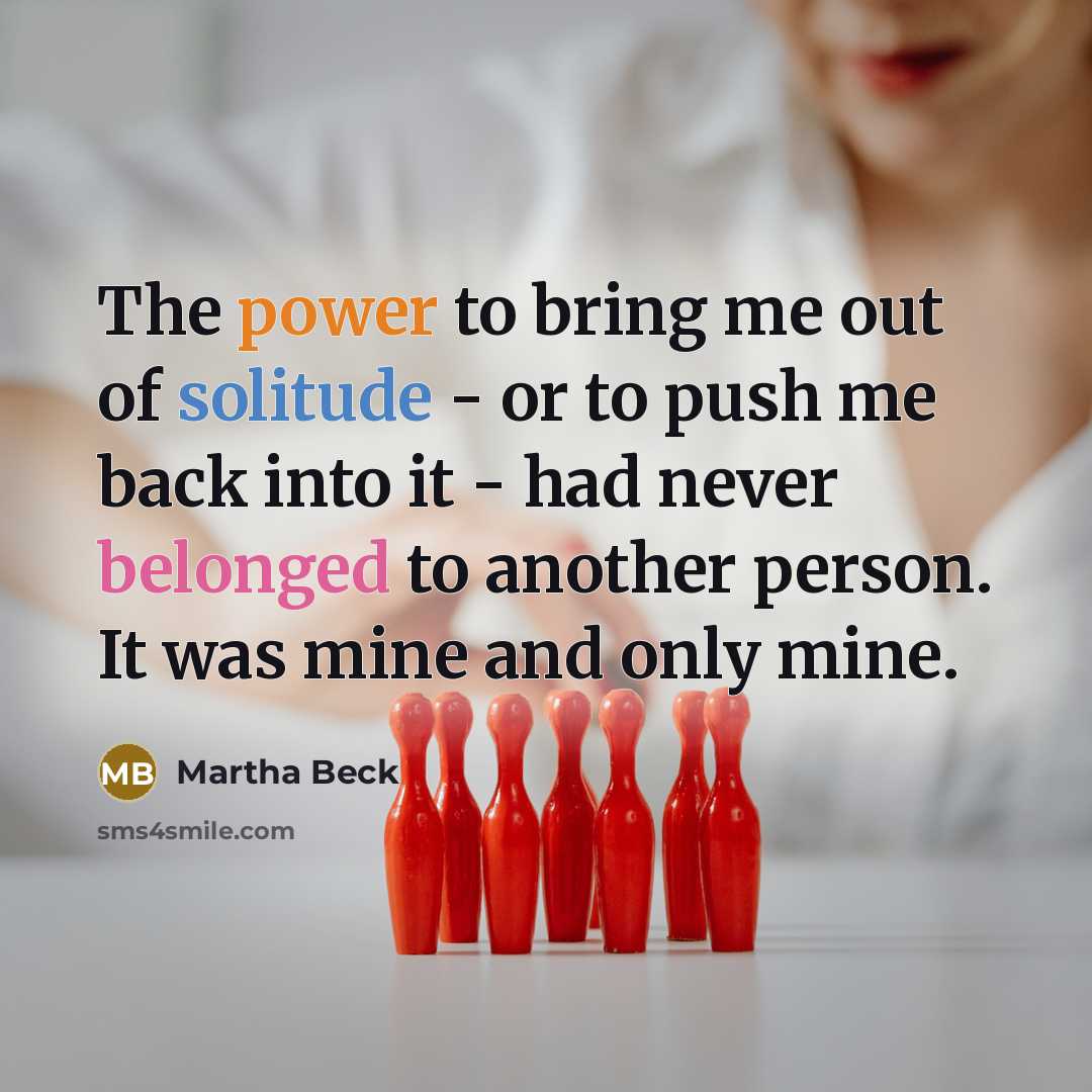 “The power to bring me out of solitude - or to push me back into it - had never belonged to another person. It was mine and only mine.” quote by Martha Beck