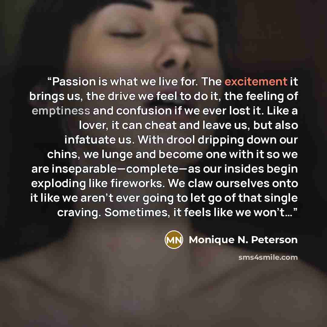 “Passion is what we live for. The excitement it brings us, the drive we feel to do it, the feeling of emptiness and confusion if we ever lost it. Like a lover, it can cheat and leave us, but also infatuate us. With drool dripping down our chins, we lunge and become one with it so we are…” quote by Monique N. Peterson