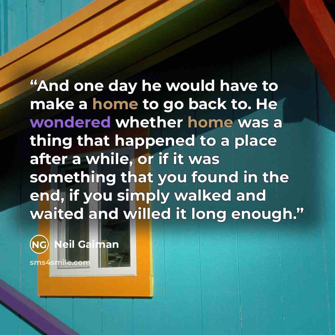 “And one day he would have to make a home to go back to. He wondered whether home was a thing that happened to a place after a while, or if it was something that you found in the end, if you simply walked and waited and willed it long enough.” quote by Neil Gaiman