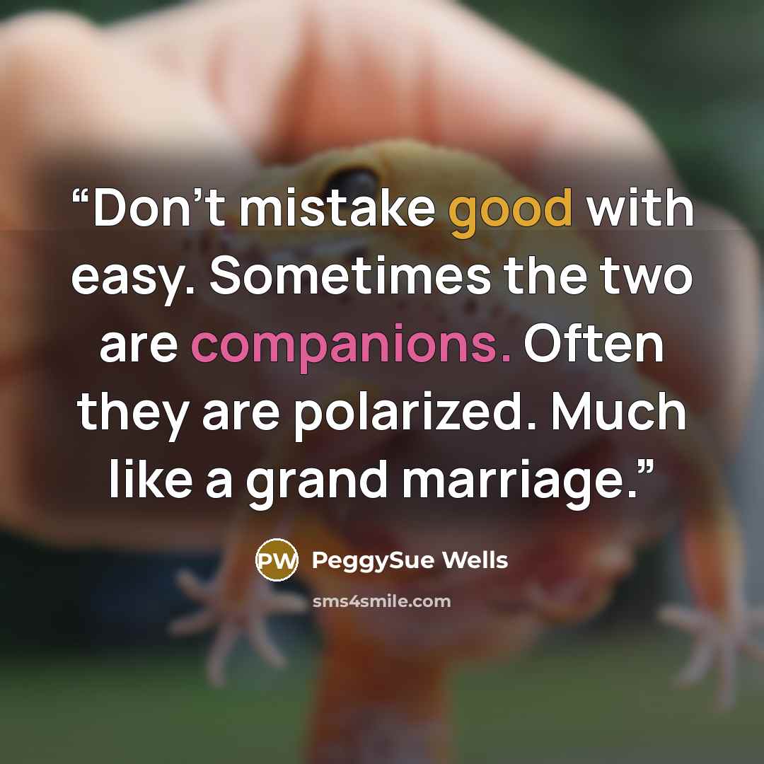 “Don’t mistake good with easy. Sometimes the two are companions. Often they are polarized. Much like a grand marriage.” quote by PeggySue Wells