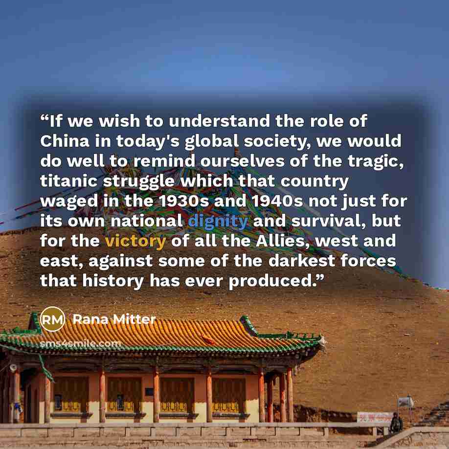 “If we wish to understand the role of China in today's global society, we would do well to remind ourselves of the tragic, titanic struggle which that country waged in the 1930s and 1940s not just for its own national dignity and survival, but for the victory of all the Allies, west and east…” quote by Rana Mitter