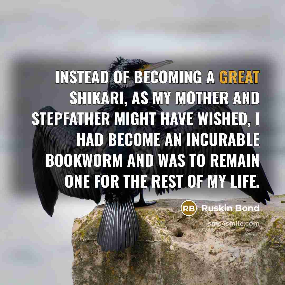 “Instead of becoming a great shikari, as my mother and stepfather might have wished, I had become an incurable bookworm and was to remain one for the rest of my life.” quote by Ruskin Bond