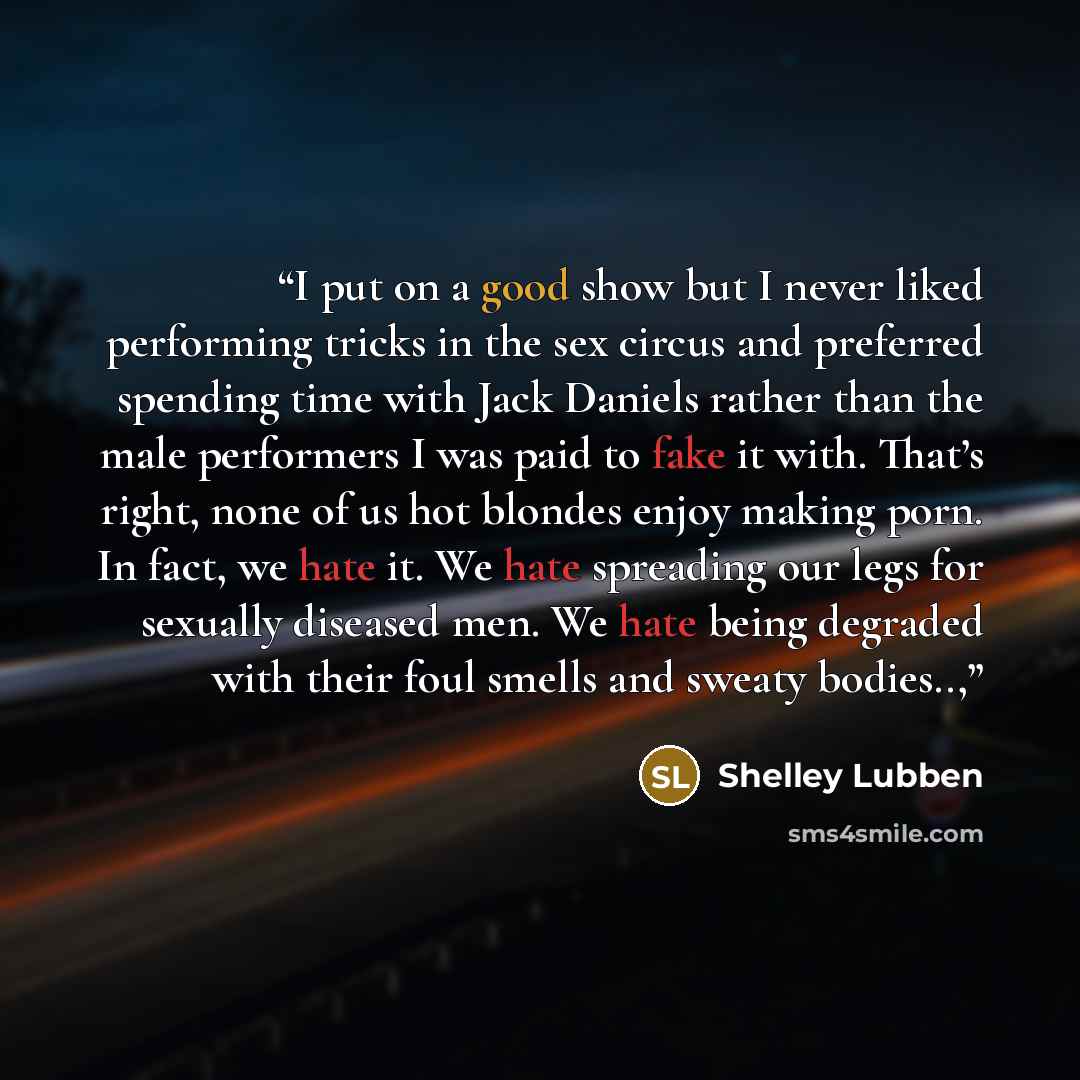 “I put on a good show but I never liked performing tricks in the sex circus and preferred spending time with Jack Daniels rather than the male performers I was paid to fake it with. That’s right, none of us hot blondes enjoy making porn. In fact, we hate it. We hate spreading our legs for sexually…” quote by Shelley Lubben