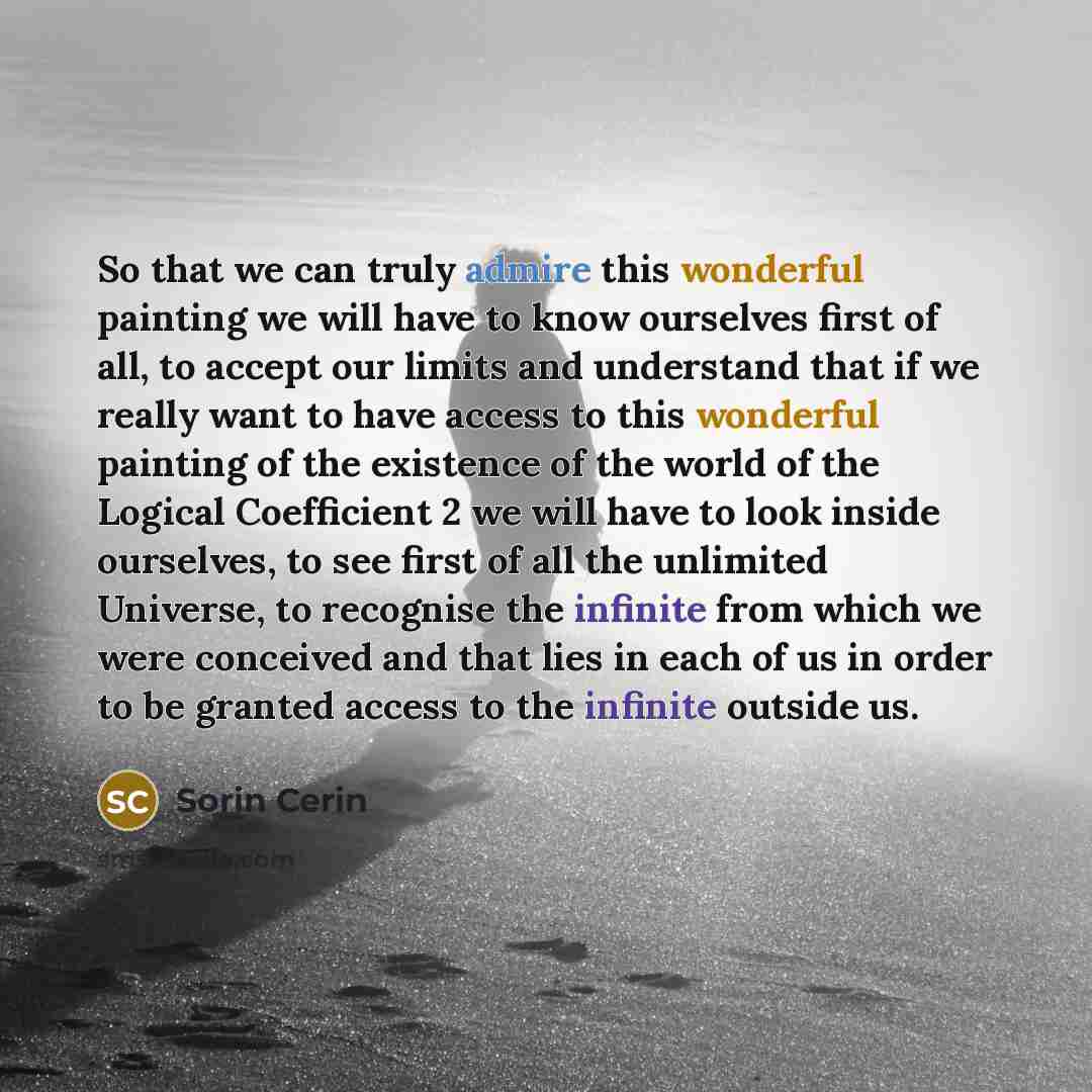 “So that we can truly admire this wonderful painting we will have to know ourselves first of all, to accept our limits and understand that if we really want to have access to this wonderful painting of the existence of the world of the Logical Coefficient 2 we will have to look inside ourselves, to…” quote by Sorin Cerin
