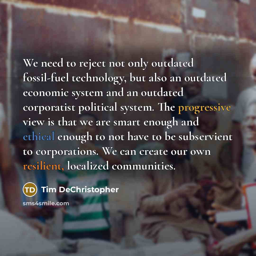 “We need to reject not only outdated fossil-fuel technology, but also an outdated economic system and an outdated corporatist political system. The progressive view is that we are smart enough and ethical enough to not have to be subservient to corporations. We can create our own resilient…” quote by Tim DeChristopher
