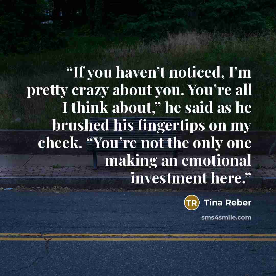 “If you haven’t noticed, I’m pretty crazy about you. You’re all I think about,” he said as he brushed his fingertips on my cheek. “You’re not the only one making an emotional investment here.” quote by Tina Reber